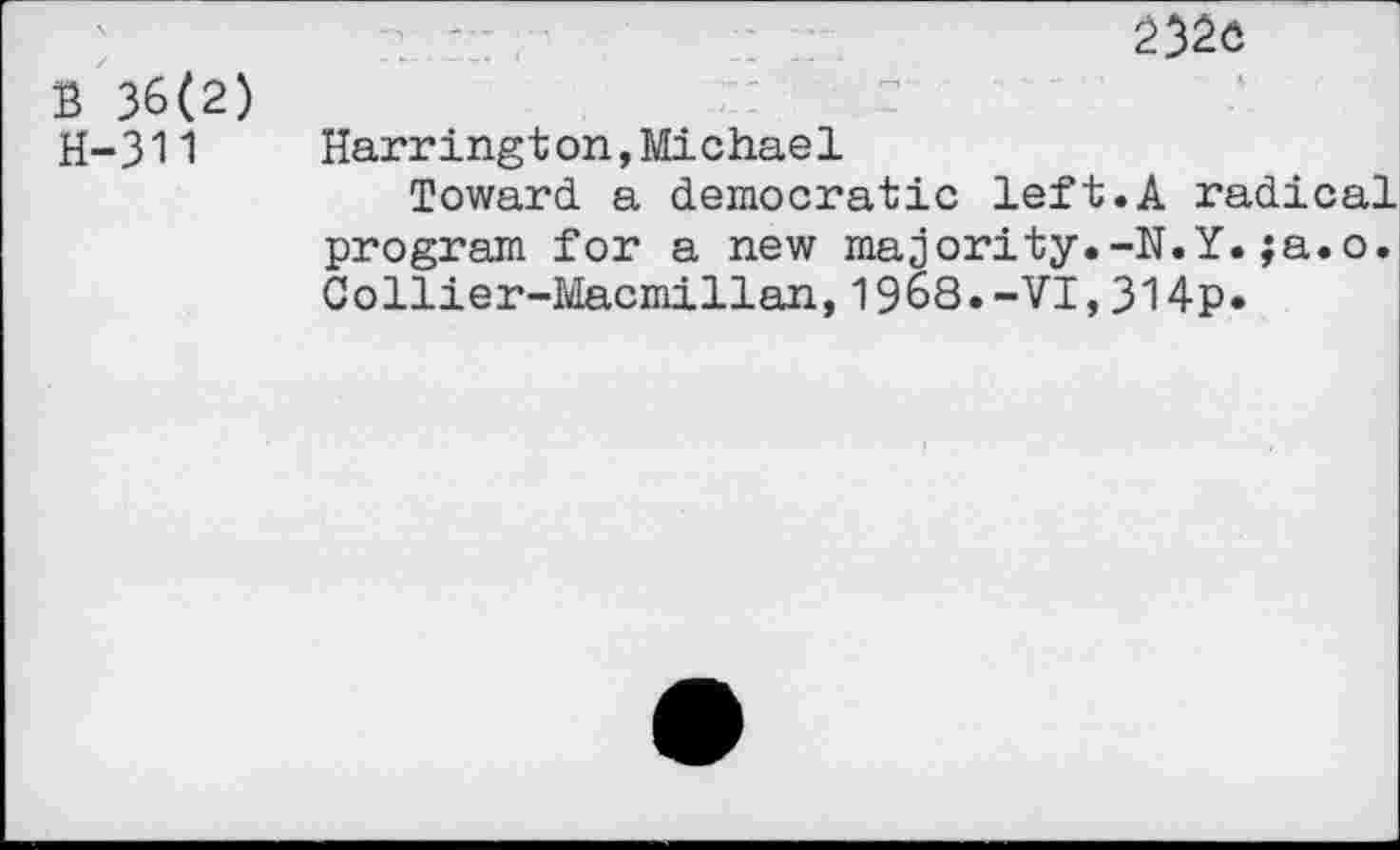 ﻿232ô
B 36(2) H-311
Harrington,Michael
Toward a democratic left.A radical program for a new majority.-N.Y.;a.o. Collier-Macmillan,1968.-VI,314p.